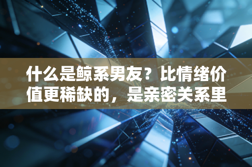 什么是鲸系男友?比情绪价值更稀缺的,是亲密关系里的长期基本面