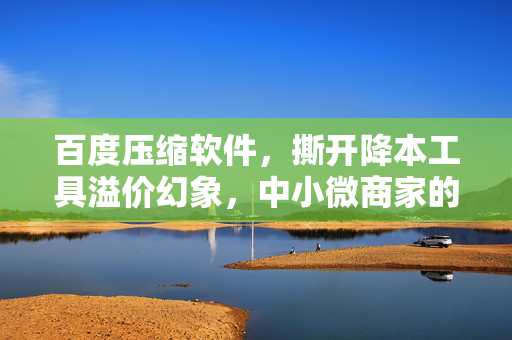 百度压缩软件，撕开降本工具溢价幻象，中小微商家的隐性盈利武器