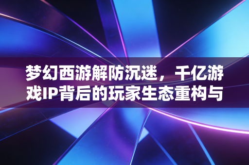 梦幻西游解防沉迷，千亿游戏IP背后的玩家生态重构与产业价值新逻辑