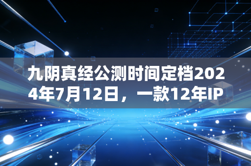 九阴真经公测时间定档2024年7月12日,一款12年IP的翻红,藏着国内文娱消费的3个新趋势