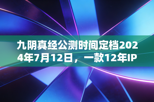 九阴真经公测时间定档2024年7月12日，一款12年IP的翻红，藏着国内文娱消费的3个新趋势
