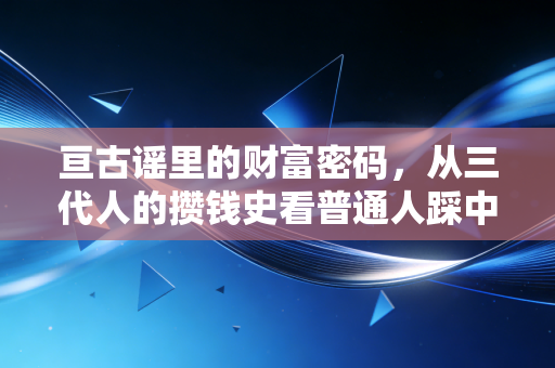 亘古谣里的财富密码,从三代人的攒钱史看普通人踩中时代红利的底层逻辑