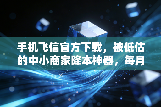 手机飞信官方下载,被低估的中小商家降本神器,每月能省出半个人的工资