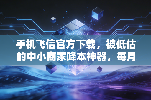 手机飞信官方下载,被低估的中小商家降本神器,每月能省出半个人的工资