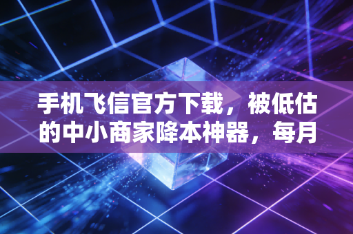 手机飞信官方下载,被低估的中小商家降本神器,每月能省出半个人的工资