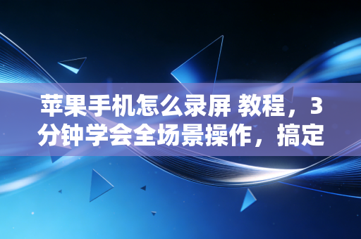 苹果手机怎么录屏 教程,3分钟学会全场景操作,搞定99%的人遇到的录屏难题