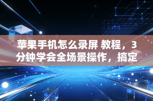 苹果手机怎么录屏 教程，3分钟学会全场景操作，搞定99%的人遇到的录屏难题