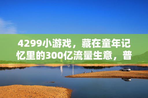 4299小游戏,藏在童年记忆里的300亿流量生意,普通人能复制的微利创业逻辑
