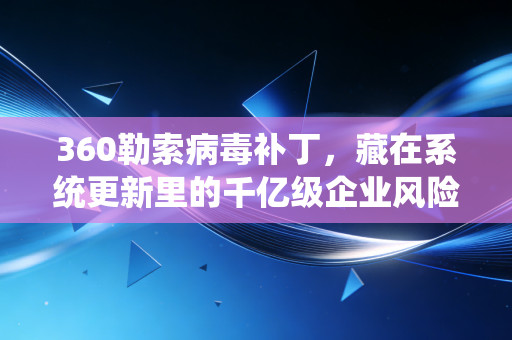 360勒索病毒补丁，藏在系统更新里的千亿级企业风险防火墙