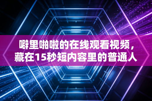 噼里啪啦的在线观看视频,藏在15秒短内容里的普通人财富新机会,我身边有人半年赚了12万