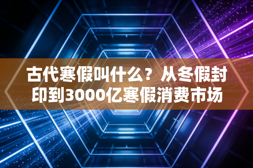 古代寒假叫什么?从冬假封印到3000亿寒假消费市场,藏着两代人过年的生意经