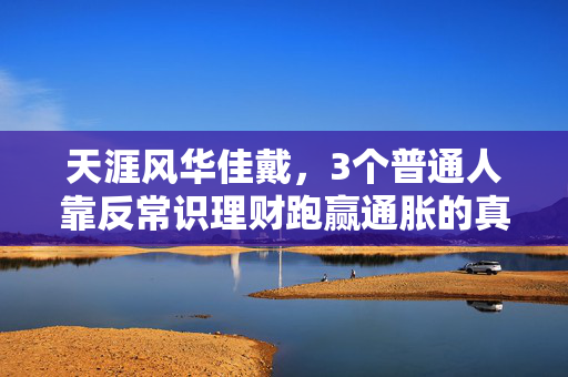 天涯风华佳戴,3个普通人靠反常识理财跑赢通胀的真实故事,给2024年还在焦虑钱袋子的你提个醒