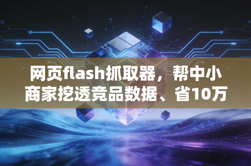 网页flash抓取器,帮中小商家挖透竞品数据、省10万调研成本的实用工具指南