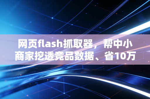 网页flash抓取器,帮中小商家挖透竞品数据、省10万调研成本的实用工具指南