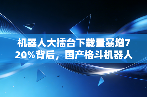 机器人大擂台下载量暴增720%背后，国产格斗机器人赛道的千亿商业蓝海