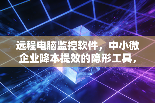 远程电脑监控软件,中小微企业降本提效的隐形工具,还是员工隐私的灰色边界?