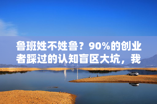 鲁班姓不姓鲁？90%的创业者踩过的认知盲区大坑，我用3个真实案例帮你避坑