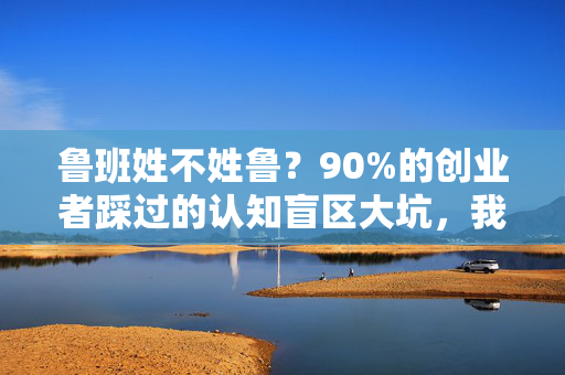 鲁班姓不姓鲁？90%的创业者踩过的认知盲区大坑，我用3个真实案例帮你避坑