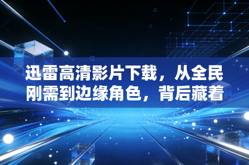 迅雷高清影片下载,从全民刚需到边缘角色,背后藏着中国互联网20年的版权商业进化史