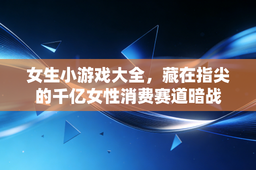 女生小游戏大全,藏在指尖的千亿女性消费赛道暗战