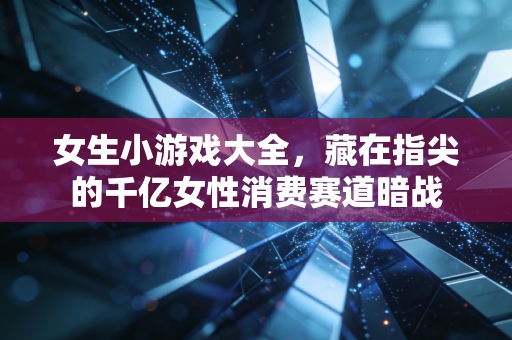 女生小游戏大全,藏在指尖的千亿女性消费赛道暗战