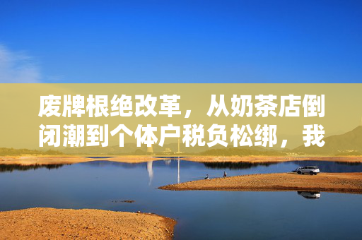 废牌根绝改革,从奶茶店倒闭潮到个体户税负松绑,我们终于要和无效经济消耗说再见了