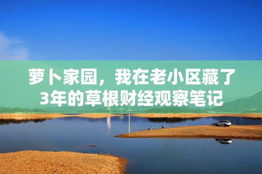 萝卜家园,我在老小区藏了3年的草根财经观察笔记