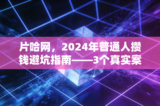 片哈网,2024年普通人攒钱避坑指南——3个真实案例拆解,帮你少走5年弯路少亏10万