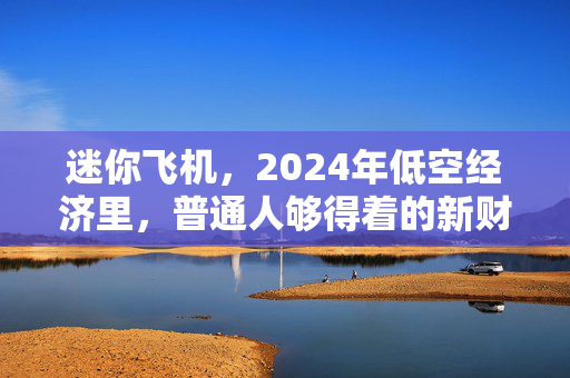 迷你飞机,2024年低空经济里,普通人够得着的新财富机会?