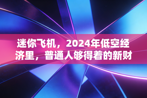 迷你飞机,2024年低空经济里,普通人够得着的新财富机会?
