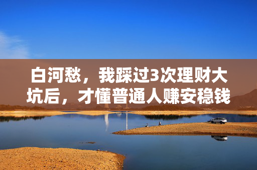 白河愁,我踩过3次理财大坑后,才懂普通人赚安稳钱的3个底层逻辑