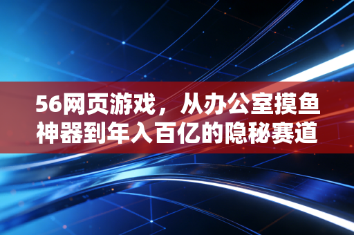 56网页游戏,从办公室摸鱼神器到年入百亿的隐秘赛道,普通人能踩中的3个财富风口