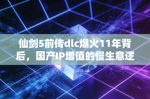 仙剑5前传dlc爆火11年背后,国产IP增值的慢生意逻辑