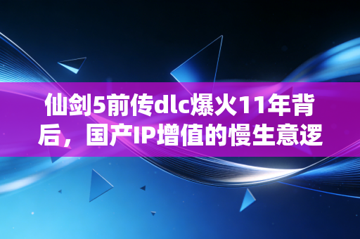 仙剑5前传dlc爆火11年背后,国产IP增值的慢生意逻辑