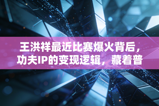 王洪祥最近比赛爆火背后,功夫IP的变现逻辑,藏着普通人能复制的草根创业密码