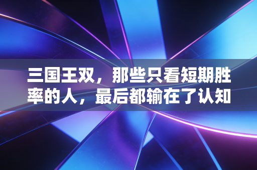 三国王双,那些只看短期胜率的人,最后都输在了认知盲区