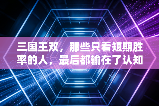 三国王双,那些只看短期胜率的人,最后都输在了认知盲区