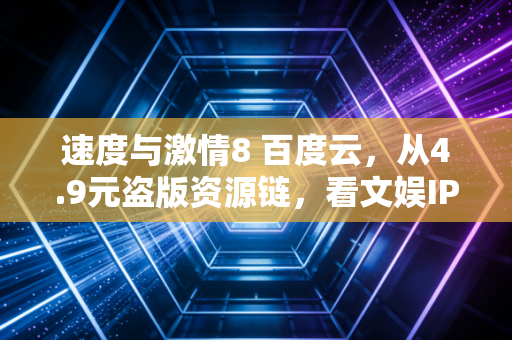 速度与激情8 百度云,从4.9元盗版资源链,看文娱IP千亿生意的隐秘暗礁