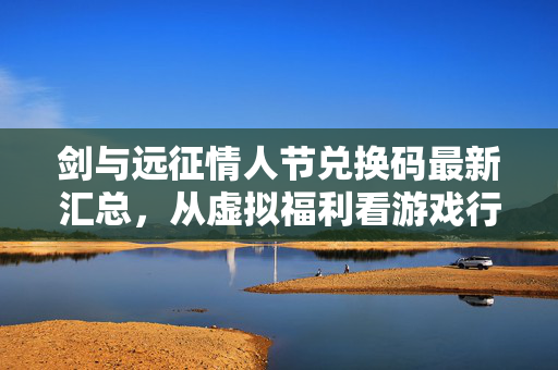 剑与远征情人节兑换码最新汇总,从虚拟福利看游戏行业的节日经济学有多赚?