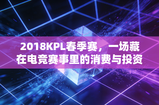 2018KPL春季赛,一场藏在电竞赛事里的消费与投资红利启示录