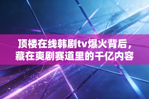 顶楼在线韩剧tv爆火背后,藏在爽剧赛道里的千亿内容生意经