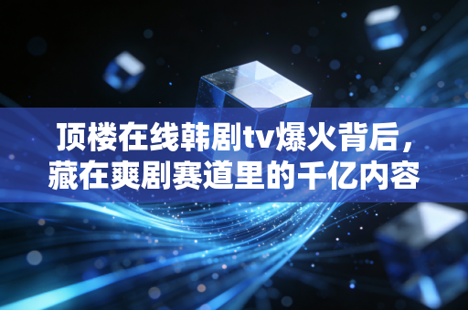 顶楼在线韩剧tv爆火背后,藏在爽剧赛道里的千亿内容生意经