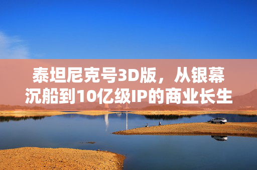 泰坦尼克号3D版,从银幕沉船到10亿级IP的商业长生密码