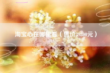 淘宝心在哪里看（售价39800元）