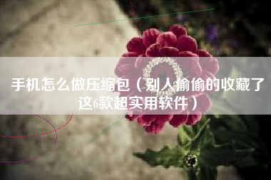 手机怎么做压缩包（别人偷偷的收藏了这6款超实用软件）