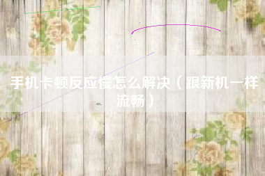 手机卡顿反应慢怎么解决（跟新机一样流畅）