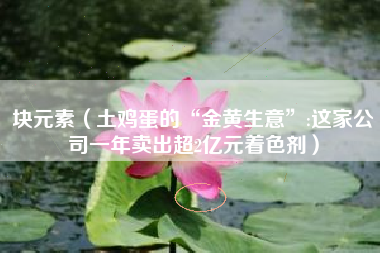 块元素（土鸡蛋的“金黄生意”:这家公司一年卖出超2亿元着色剂）
