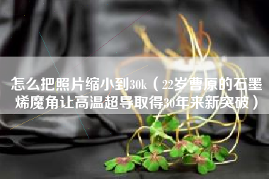 怎么把照片缩小到30k（22岁曹原的石墨烯魔角让高温超导取得30年来新突破）