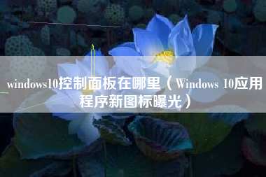 windows10控制面板在哪里（Windows 10应用程序新图标曝光）
