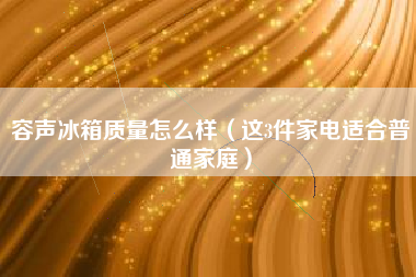 容声冰箱质量怎么样（这3件家电适合普通家庭）